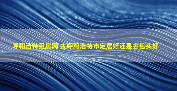 呼和浩特租房网 去呼和浩特市定居好还是去包头好